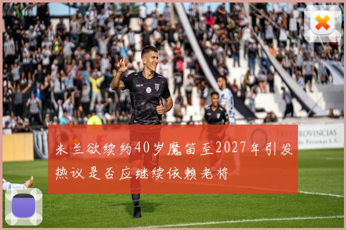 米兰欲续约40岁魔笛至2027年引发热议是否应继续依赖老将