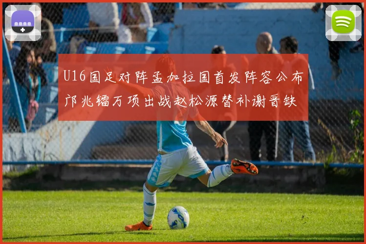 U16国足对阵孟加拉国首发阵容公布邝兆镭万项出战赵松源替补谢晋缺席