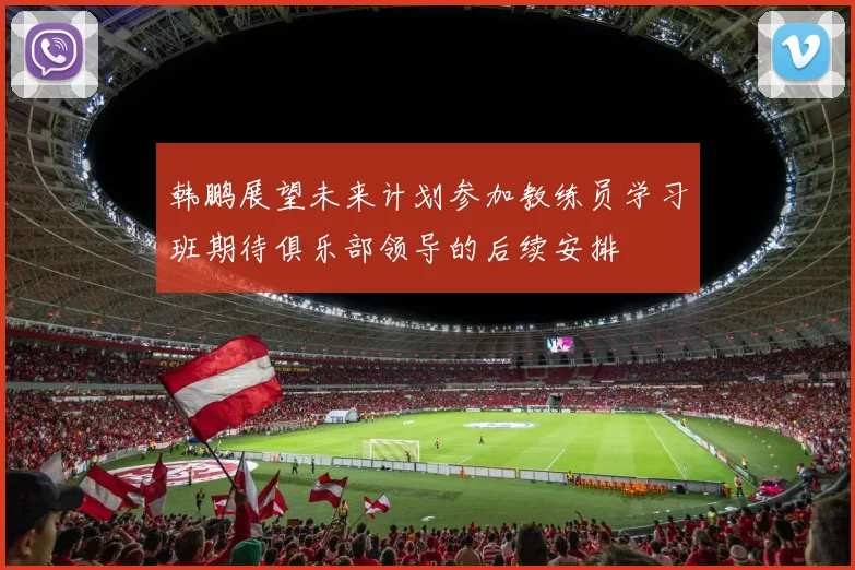 韩鹏展望未来计划参加教练员学习班期待俱乐部领导的后续安排