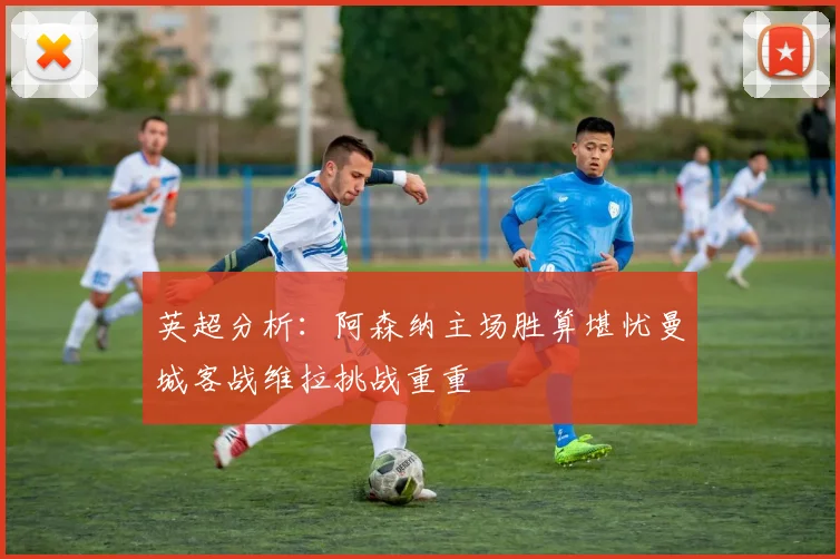 英超分析：阿森纳主场胜算堪忧曼城客战维拉挑战重重