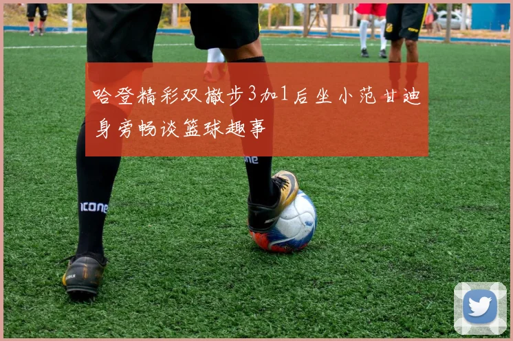 哈登精彩双撤步3加1后坐小范甘迪身旁畅谈篮球趣事