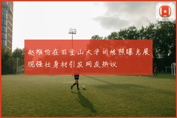 赵维伦在旧金山大学训练照曝光展现强壮身材引发网友热议