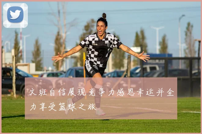 文班自信展现竞争力感恩幸运并全力享受篮球之旅