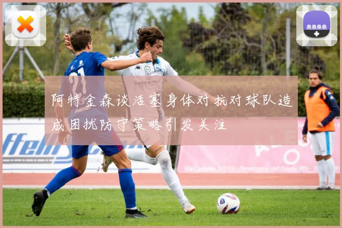 阿特金森谈活塞身体对抗对球队造成困扰防守策略引发关注