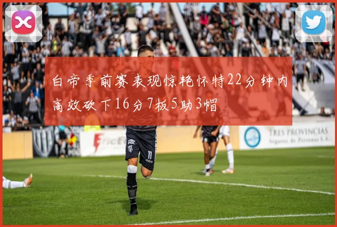 白帝季前赛表现惊艳怀特22分钟内高效砍下16分7板5助3帽