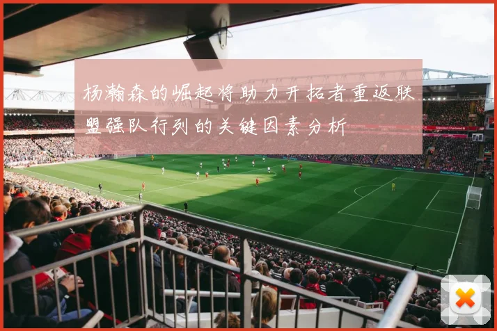 杨瀚森的崛起将助力开拓者重返联盟强队行列的关键因素分析