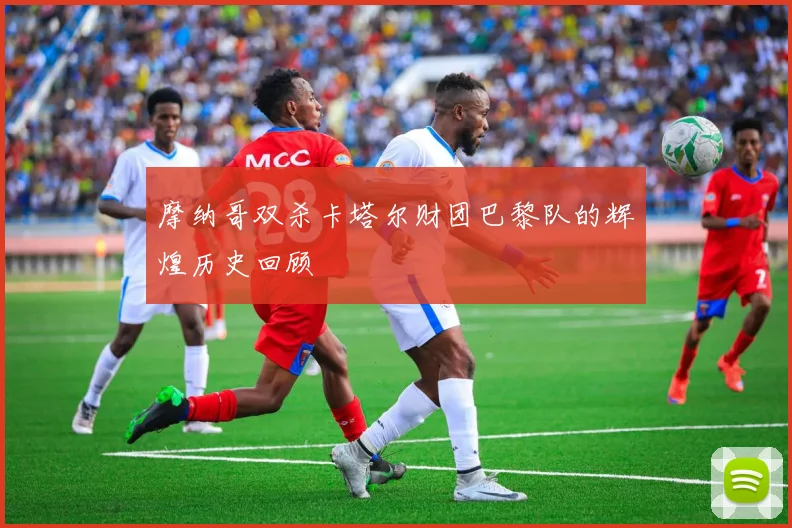 摩纳哥双杀卡塔尔财团巴黎队的辉煌历史回顾